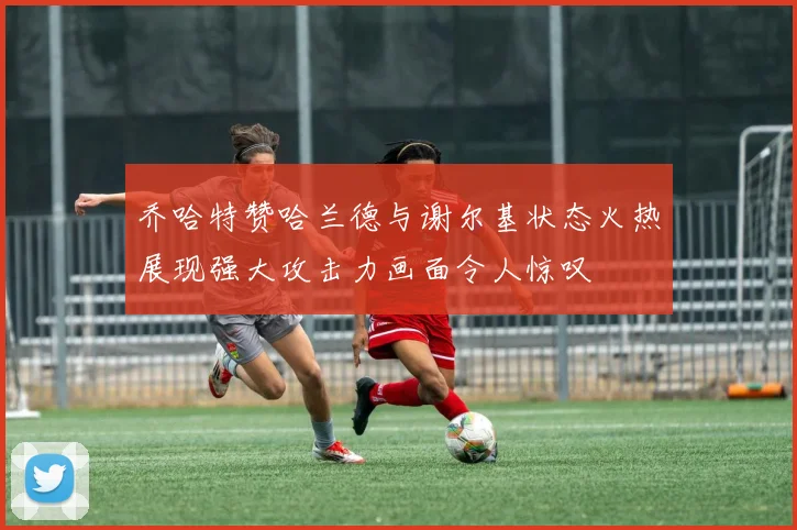 乔哈特赞哈兰德与谢尔基状态火热展现强大攻击力画面令人惊叹