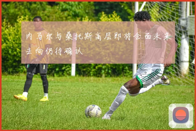 内马尔与桑托斯高层即将会面未来去向仍待确认