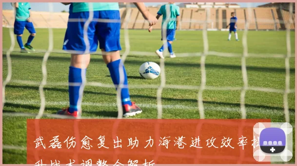 武磊伤愈复出助力海港进攻效率提升战术调整全解析