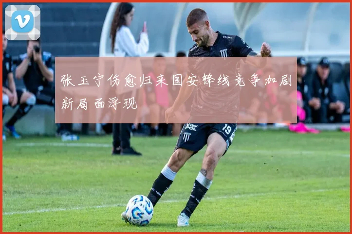 张玉宁伤愈归来国安锋线竞争加剧新局面浮现