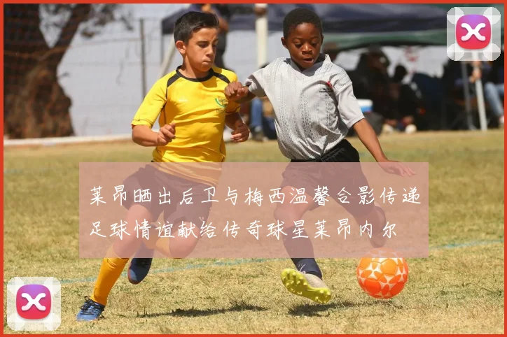 莱昂晒出后卫与梅西温馨合影传递足球情谊献给传奇球星莱昂内尔