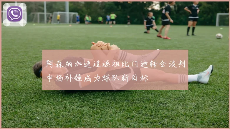 阿森纳加速追逐祖比门迪转会谈判中场补强成为球队新目标