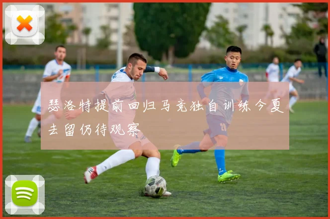 瑟洛特提前回归马竞独自训练今夏去留仍待观察