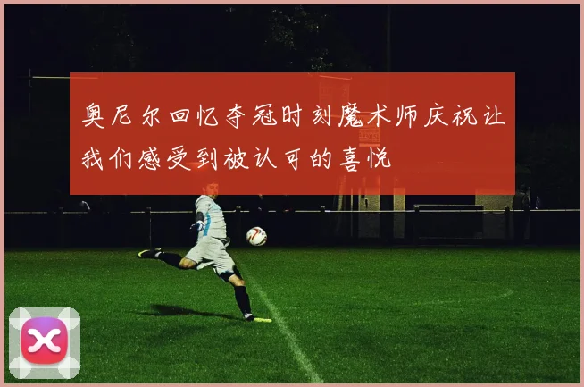 奥尼尔回忆夺冠时刻魔术师庆祝让我们感受到被认可的喜悦