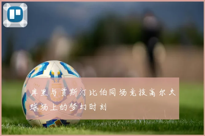 库里与贾斯汀比伯同场竞技高尔夫球场上的梦幻时刻