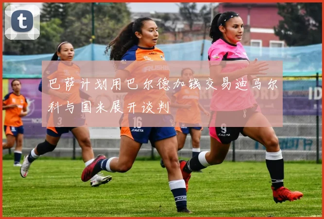 巴萨计划用巴尔德加钱交易迪马尔科与国米展开谈判